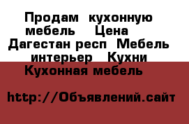 Продам  кухонную  мебель  › Цена ­ 1 - Дагестан респ. Мебель, интерьер » Кухни. Кухонная мебель   